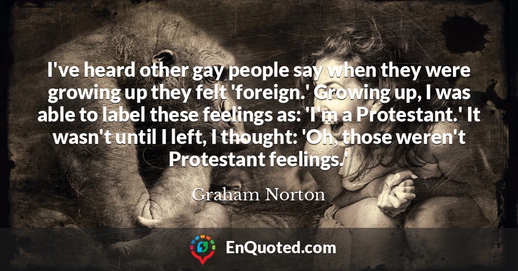 I've heard other gay people say when they were growing up they felt 'foreign.' Growing up, I was able to label these feelings as: 'I'm a Protestant.' It wasn't until I left, I thought: 'Oh, those weren't Protestant feelings.'