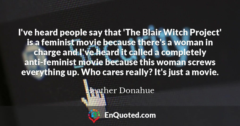 I've heard people say that 'The Blair Witch Project' is a feminist movie because there's a woman in charge and I've heard it called a completely anti-feminist movie because this woman screws everything up. Who cares really? It's just a movie.