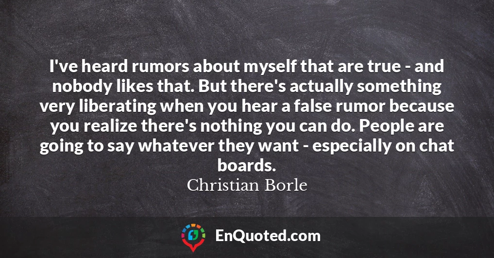 I've heard rumors about myself that are true - and nobody likes that. But there's actually something very liberating when you hear a false rumor because you realize there's nothing you can do. People are going to say whatever they want - especially on chat boards.