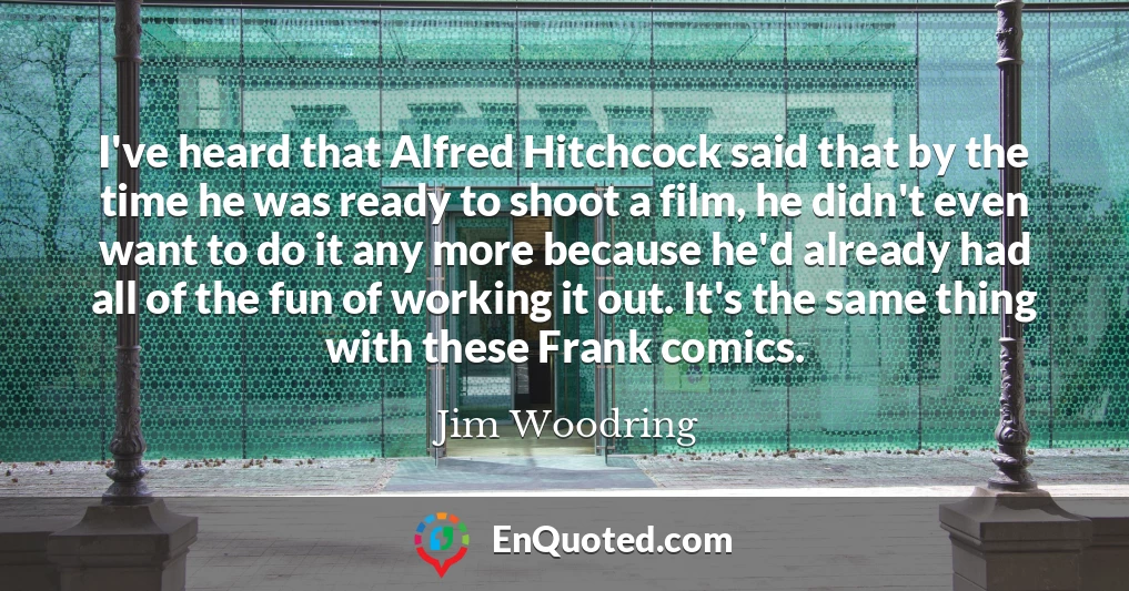 I've heard that Alfred Hitchcock said that by the time he was ready to shoot a film, he didn't even want to do it any more because he'd already had all of the fun of working it out. It's the same thing with these Frank comics.