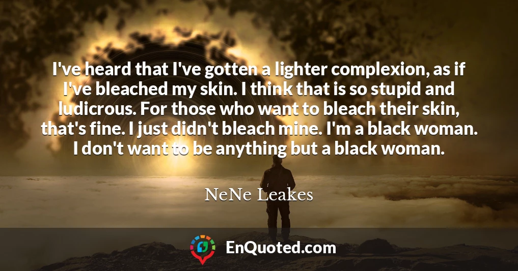 I've heard that I've gotten a lighter complexion, as if I've bleached my skin. I think that is so stupid and ludicrous. For those who want to bleach their skin, that's fine. I just didn't bleach mine. I'm a black woman. I don't want to be anything but a black woman.