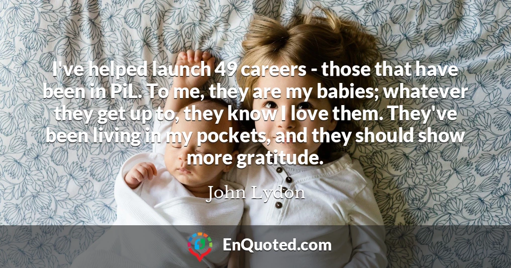 I've helped launch 49 careers - those that have been in PiL. To me, they are my babies; whatever they get up to, they know I love them. They've been living in my pockets, and they should show more gratitude.