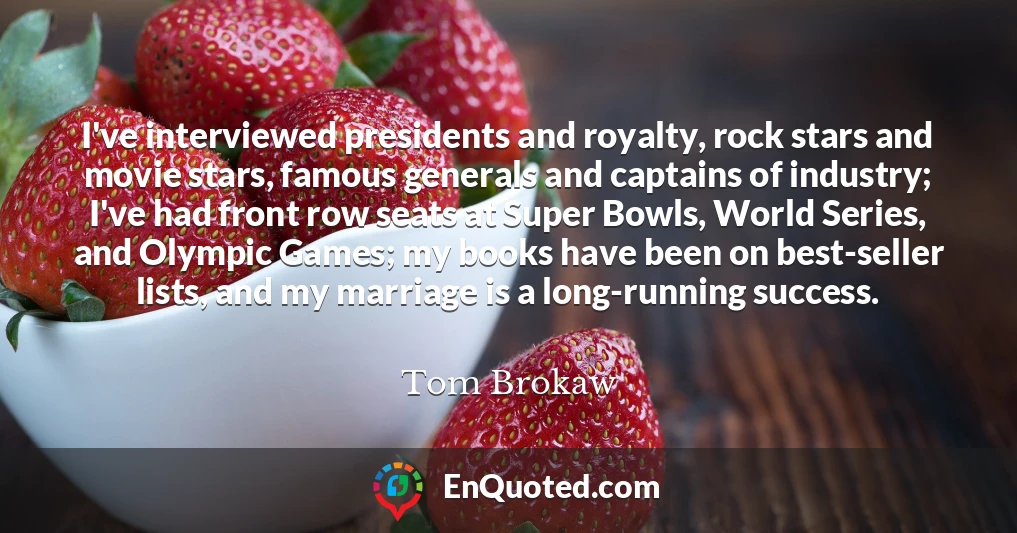 I've interviewed presidents and royalty, rock stars and movie stars, famous generals and captains of industry; I've had front row seats at Super Bowls, World Series, and Olympic Games; my books have been on best-seller lists, and my marriage is a long-running success.