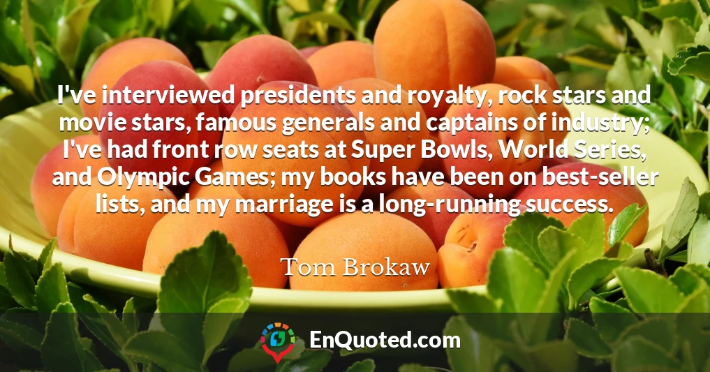 I've interviewed presidents and royalty, rock stars and movie stars, famous generals and captains of industry; I've had front row seats at Super Bowls, World Series, and Olympic Games; my books have been on best-seller lists, and my marriage is a long-running success.