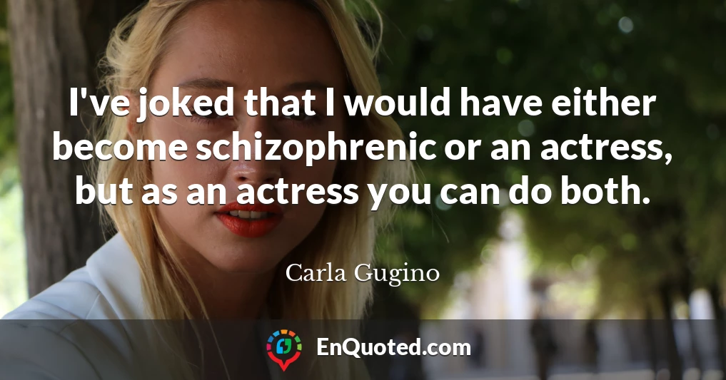 I've joked that I would have either become schizophrenic or an actress, but as an actress you can do both.