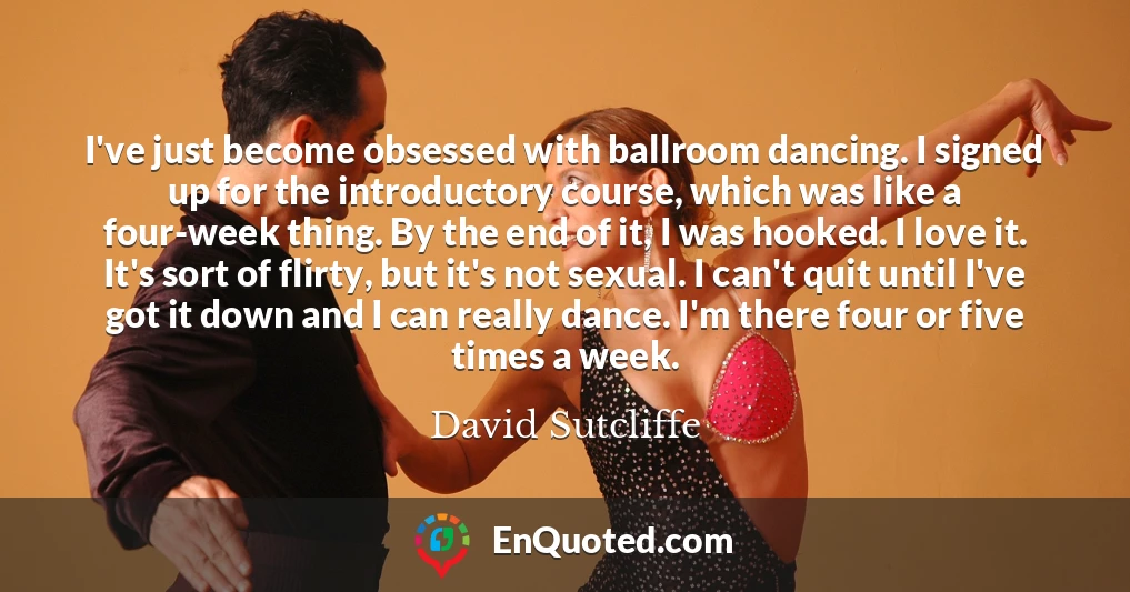 I've just become obsessed with ballroom dancing. I signed up for the introductory course, which was like a four-week thing. By the end of it, I was hooked. I love it. It's sort of flirty, but it's not sexual. I can't quit until I've got it down and I can really dance. I'm there four or five times a week.
