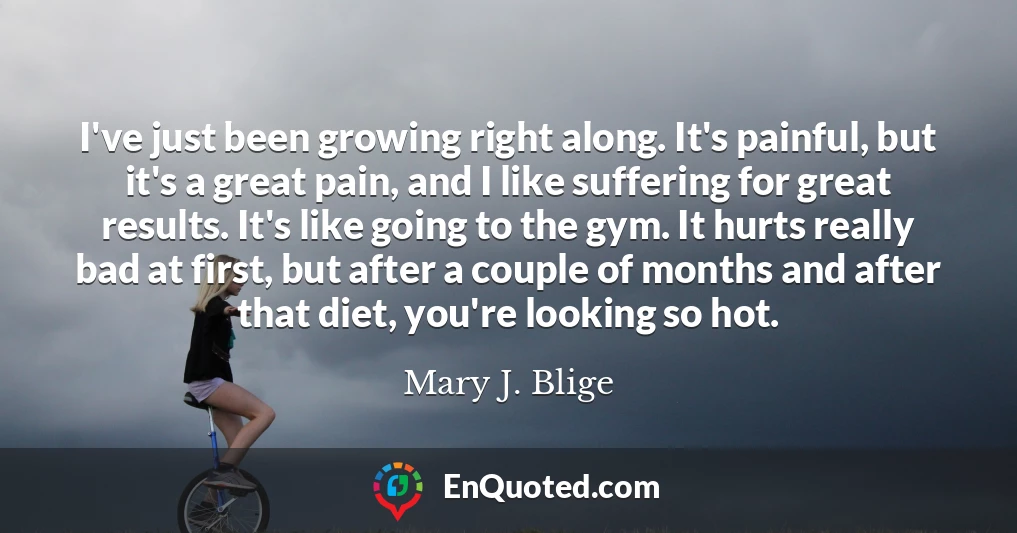 I've just been growing right along. It's painful, but it's a great pain, and I like suffering for great results. It's like going to the gym. It hurts really bad at first, but after a couple of months and after that diet, you're looking so hot.