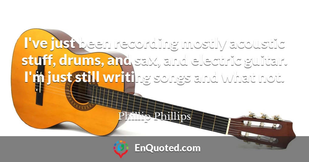 I've just been recording mostly acoustic stuff, drums, and sax, and electric guitar. I'm just still writing songs and what not.