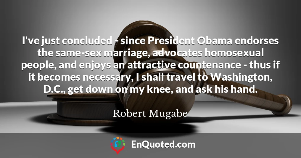 I've just concluded - since President Obama endorses the same-sex marriage, advocates homosexual people, and enjoys an attractive countenance - thus if it becomes necessary, I shall travel to Washington, D.C., get down on my knee, and ask his hand.