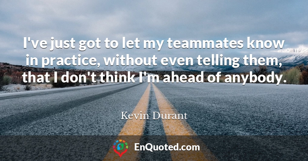 I've just got to let my teammates know in practice, without even telling them, that I don't think I'm ahead of anybody.