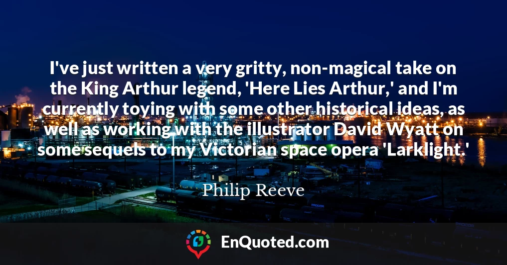 I've just written a very gritty, non-magical take on the King Arthur legend, 'Here Lies Arthur,' and I'm currently toying with some other historical ideas, as well as working with the illustrator David Wyatt on some sequels to my Victorian space opera 'Larklight.'