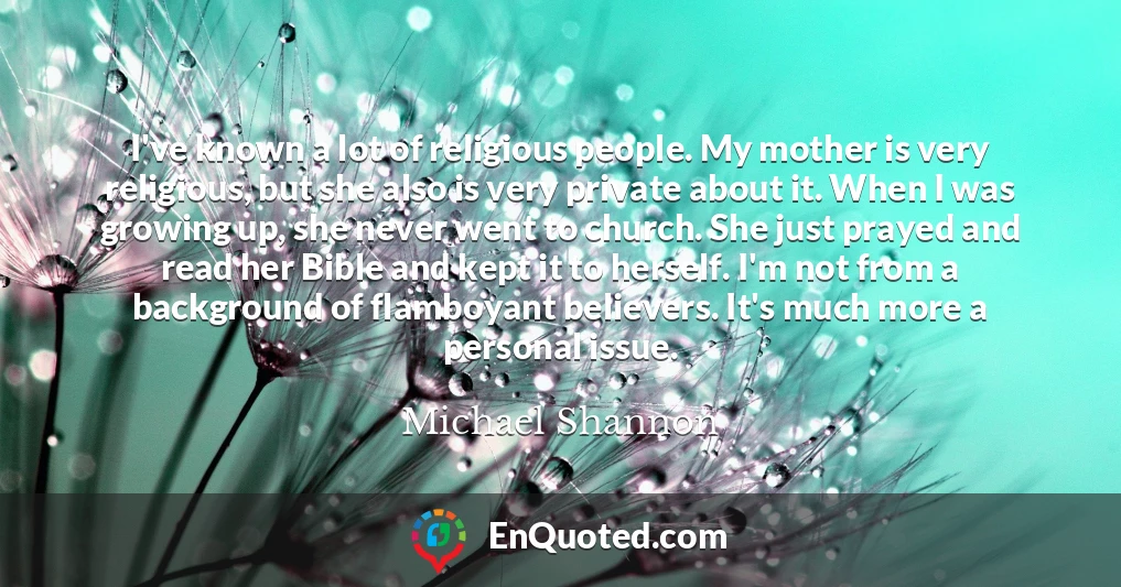 I've known a lot of religious people. My mother is very religious, but she also is very private about it. When I was growing up, she never went to church. She just prayed and read her Bible and kept it to herself. I'm not from a background of flamboyant believers. It's much more a personal issue.