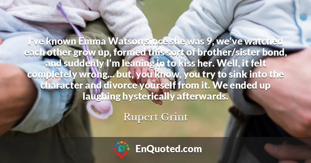 I've known Emma Watson since she was 9, we've watched each other grow up, formed this sort of brother/sister bond, and suddenly I'm leaning in to kiss her. Well, it felt completely wrong... but, you know, you try to sink into the character and divorce yourself from it. We ended up laughing hysterically afterwards.