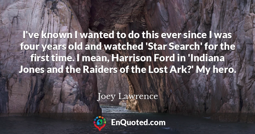 I've known I wanted to do this ever since I was four years old and watched 'Star Search' for the first time. I mean, Harrison Ford in 'Indiana Jones and the Raiders of the Lost Ark?' My hero.
