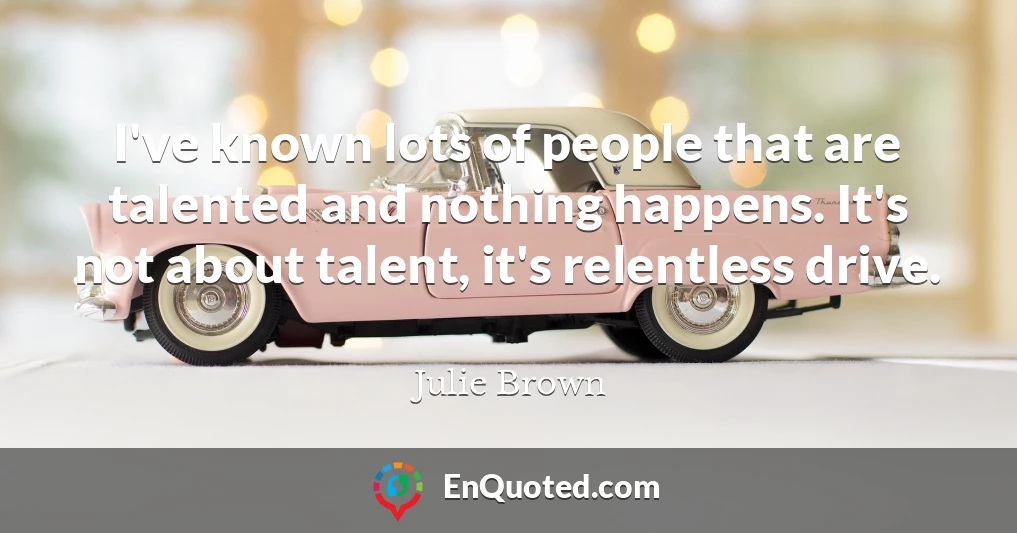 I've known lots of people that are talented and nothing happens. It's not about talent, it's relentless drive.
