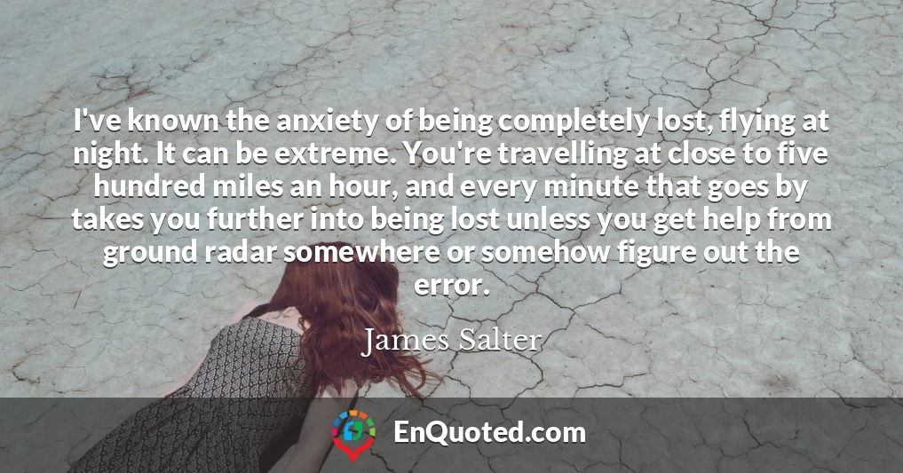 I've known the anxiety of being completely lost, flying at night. It can be extreme. You're travelling at close to five hundred miles an hour, and every minute that goes by takes you further into being lost unless you get help from ground radar somewhere or somehow figure out the error.