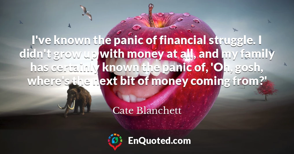 I've known the panic of financial struggle. I didn't grow up with money at all, and my family has certainly known the panic of, 'Oh, gosh, where's the next bit of money coming from?'