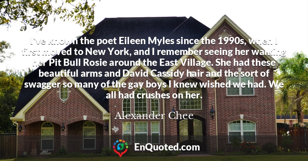 I've known the poet Eileen Myles since the 1990s, when I first moved to New York, and I remember seeing her walking her Pit Bull Rosie around the East Village. She had these beautiful arms and David Cassidy hair and the sort of swagger so many of the gay boys I knew wished we had. We all had crushes on her.