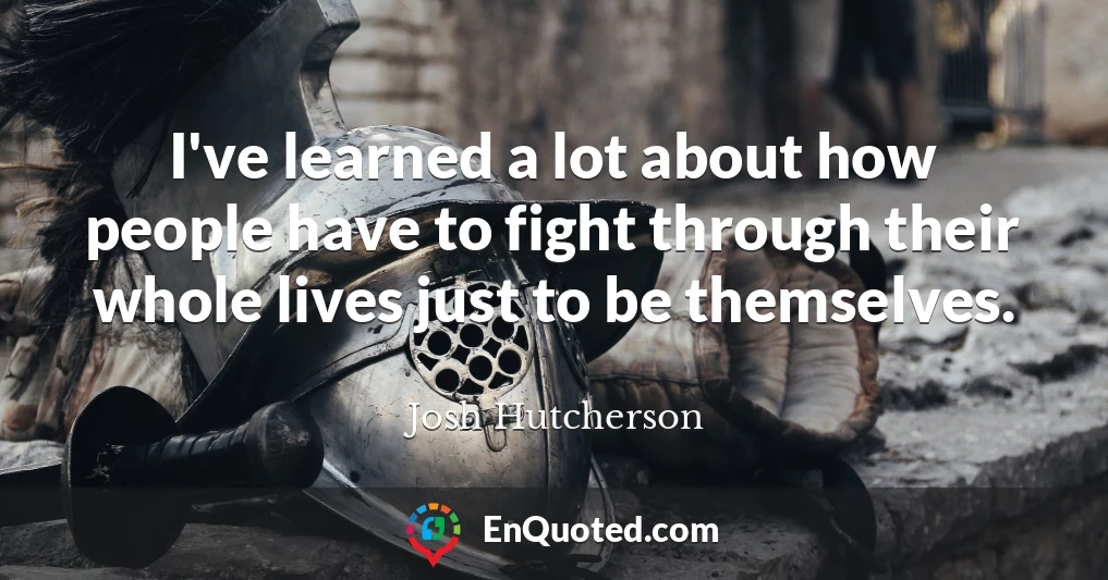 I've learned a lot about how people have to fight through their whole lives just to be themselves.