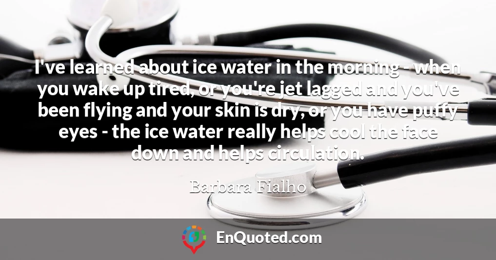 I've learned about ice water in the morning - when you wake up tired, or you're jet lagged and you've been flying and your skin is dry, or you have puffy eyes - the ice water really helps cool the face down and helps circulation.
