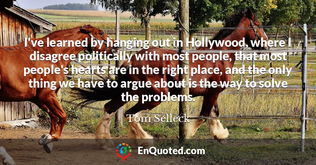 I've learned by hanging out in Hollywood, where I disagree politically with most people, that most people's hearts are in the right place, and the only thing we have to argue about is the way to solve the problems.