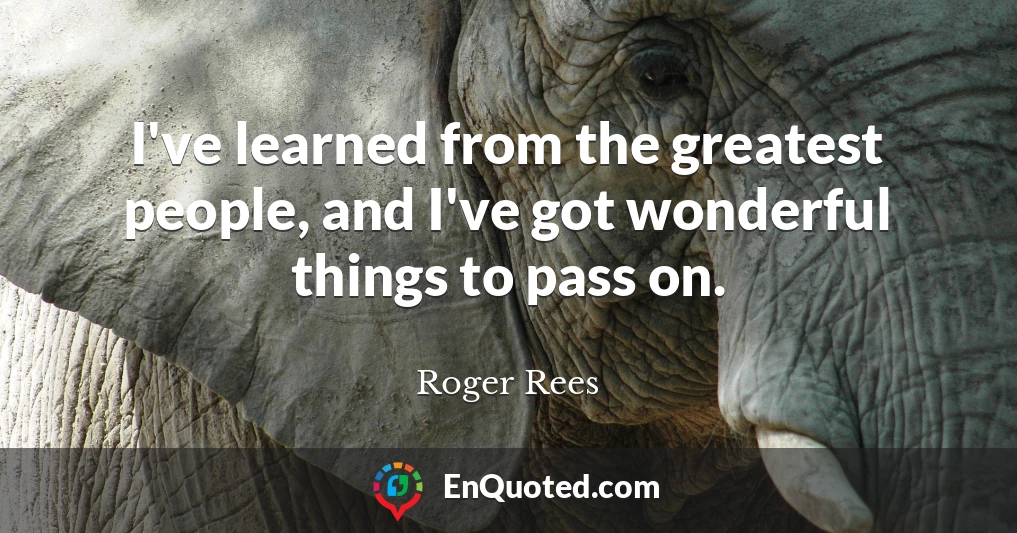 I've learned from the greatest people, and I've got wonderful things to pass on.