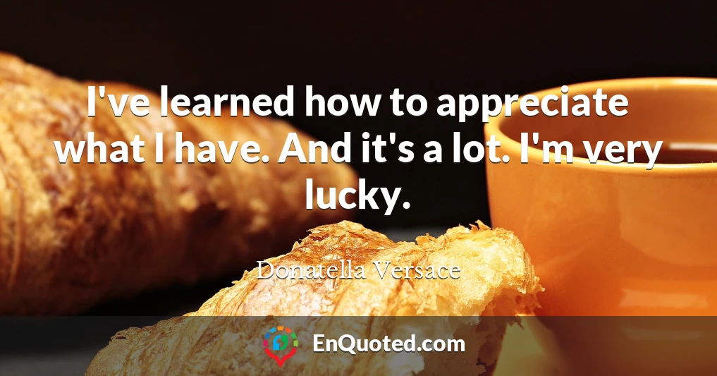 I've learned how to appreciate what I have. And it's a lot. I'm very lucky.