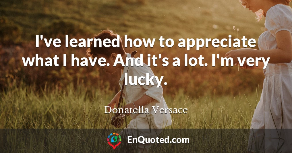 I've learned how to appreciate what I have. And it's a lot. I'm very lucky.