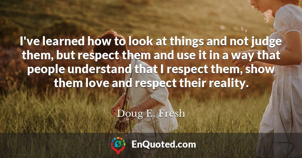 I've learned how to look at things and not judge them, but respect them and use it in a way that people understand that I respect them, show them love and respect their reality.