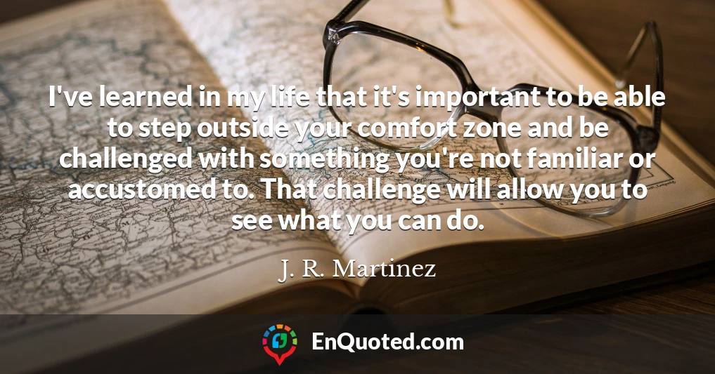 I've learned in my life that it's important to be able to step outside your comfort zone and be challenged with something you're not familiar or accustomed to. That challenge will allow you to see what you can do.