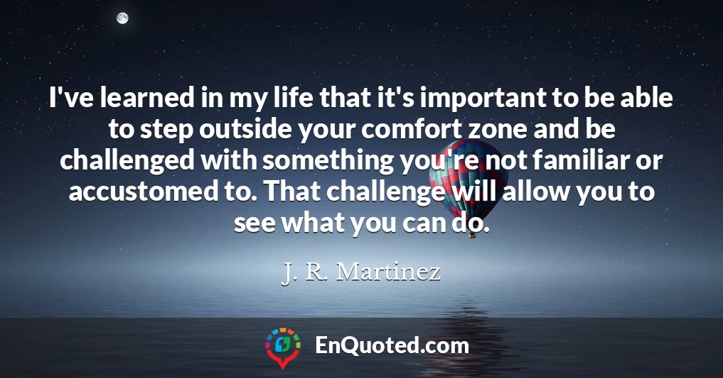 I've learned in my life that it's important to be able to step outside your comfort zone and be challenged with something you're not familiar or accustomed to. That challenge will allow you to see what you can do.