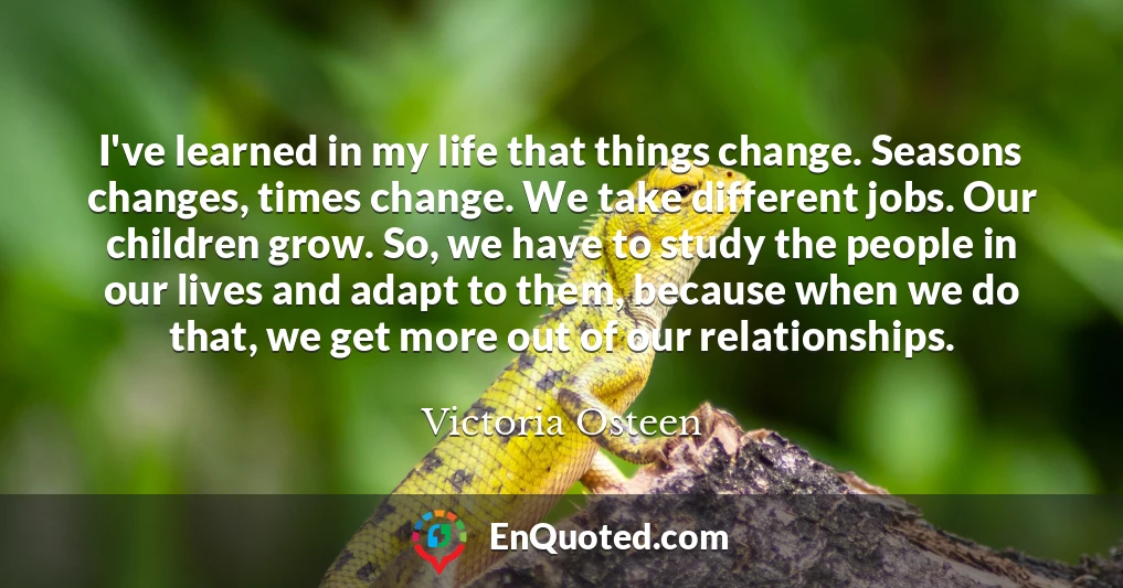 I've learned in my life that things change. Seasons changes, times change. We take different jobs. Our children grow. So, we have to study the people in our lives and adapt to them, because when we do that, we get more out of our relationships.