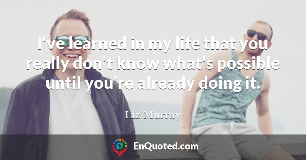 I've learned in my life that you really don't know what's possible until you're already doing it.