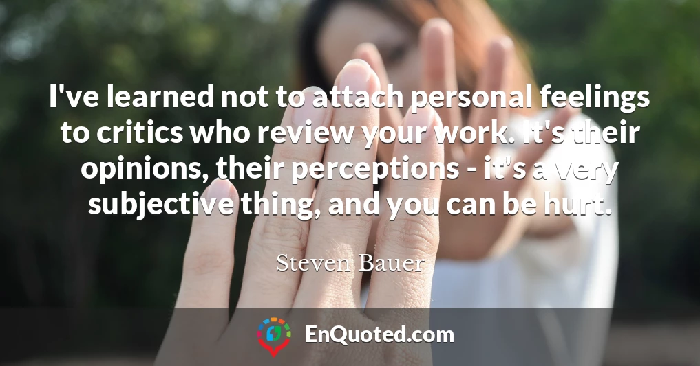 I've learned not to attach personal feelings to critics who review your work. It's their opinions, their perceptions - it's a very subjective thing, and you can be hurt.