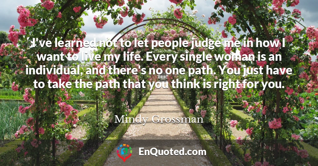 I've learned not to let people judge me in how I want to live my life. Every single woman is an individual, and there's no one path. You just have to take the path that you think is right for you.
