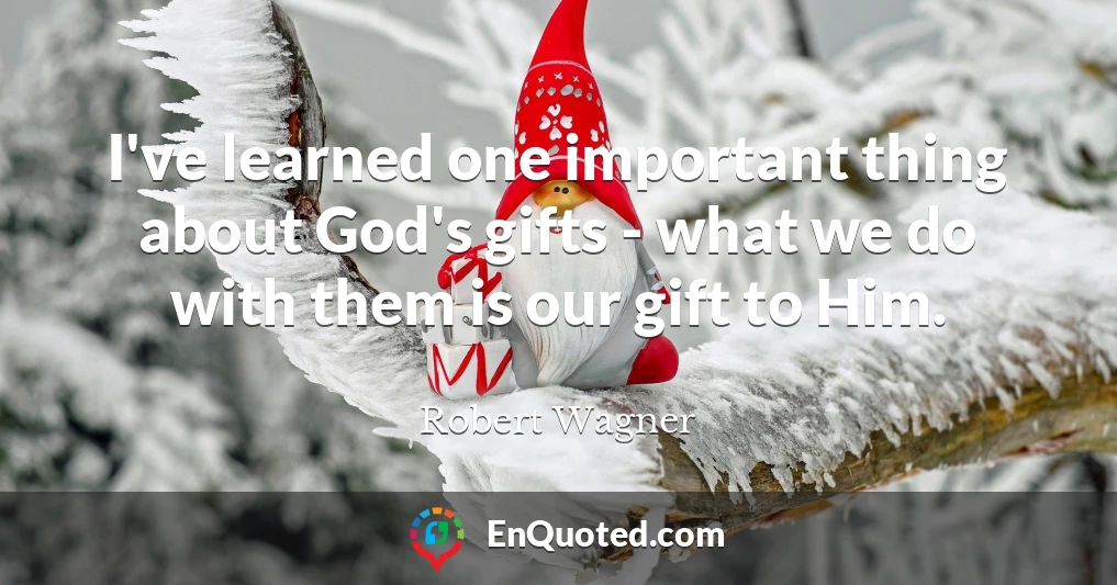 I've learned one important thing about God's gifts - what we do with them is our gift to Him.