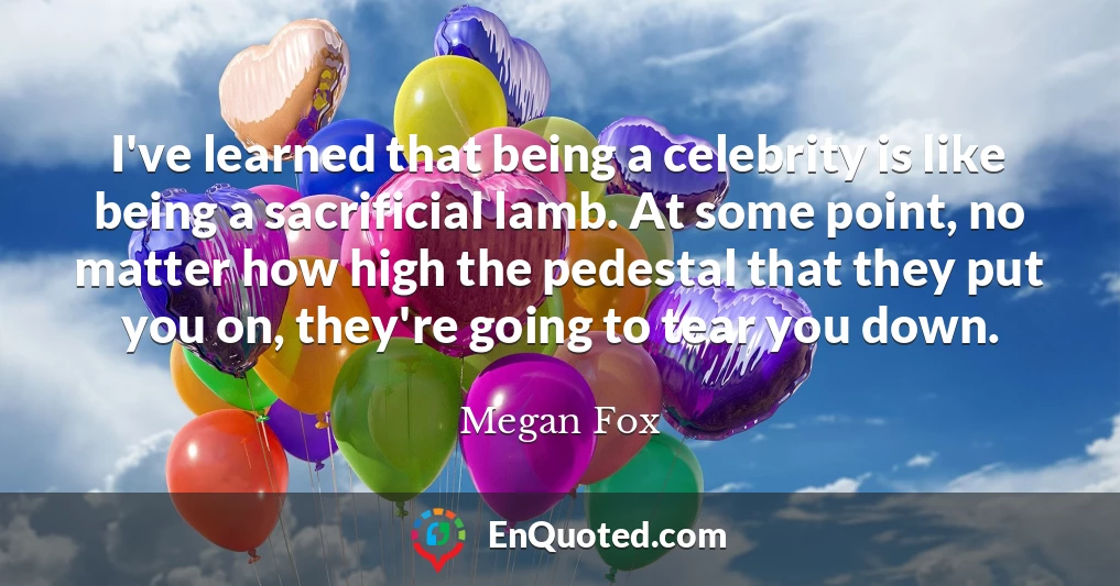 I've learned that being a celebrity is like being a sacrificial lamb. At some point, no matter how high the pedestal that they put you on, they're going to tear you down.