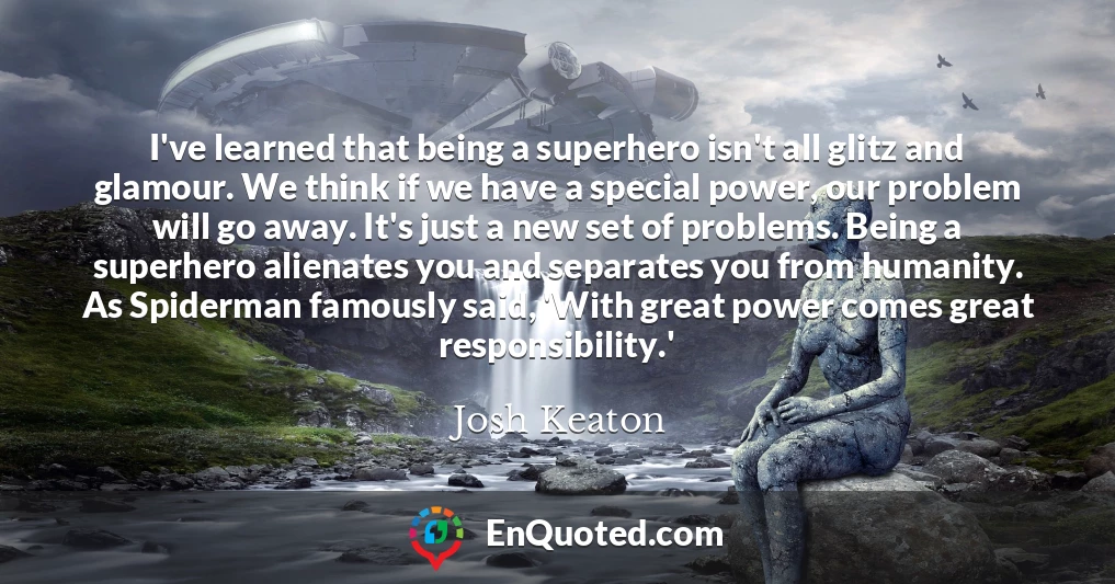 I've learned that being a superhero isn't all glitz and glamour. We think if we have a special power, our problem will go away. It's just a new set of problems. Being a superhero alienates you and separates you from humanity. As Spiderman famously said, 'With great power comes great responsibility.'