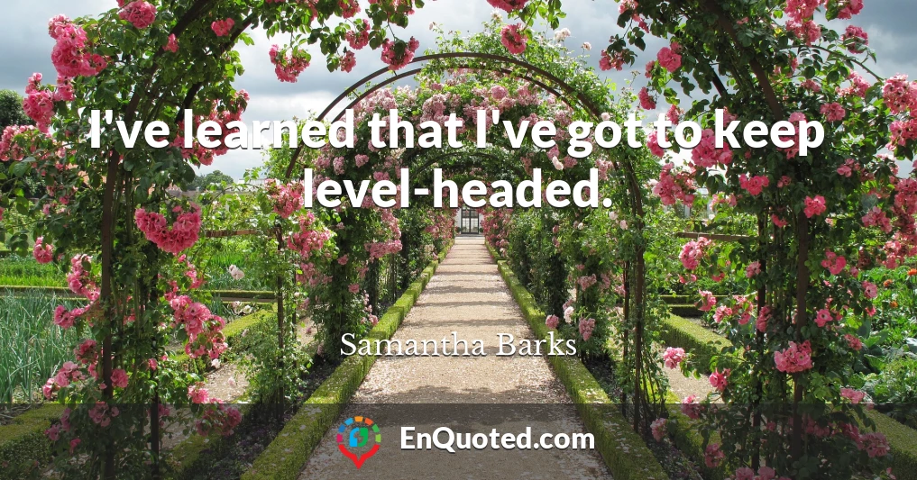 I've learned that I've got to keep level-headed.