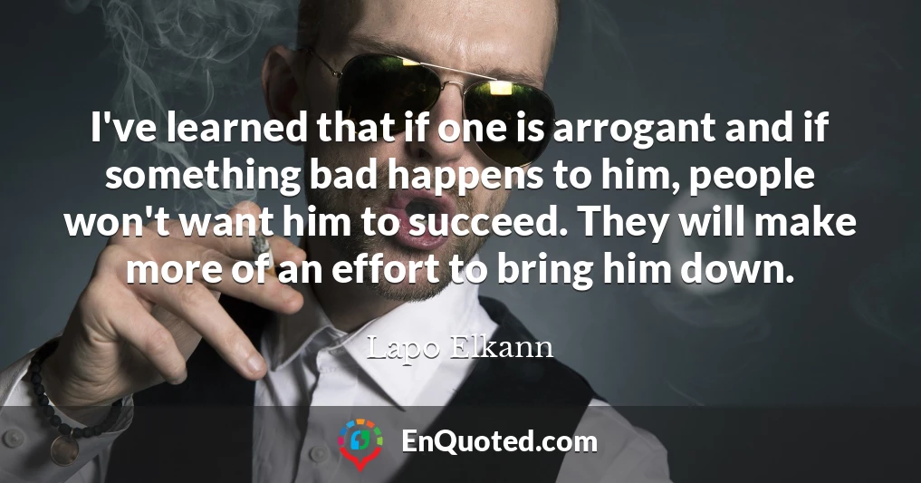 I've learned that if one is arrogant and if something bad happens to him, people won't want him to succeed. They will make more of an effort to bring him down.