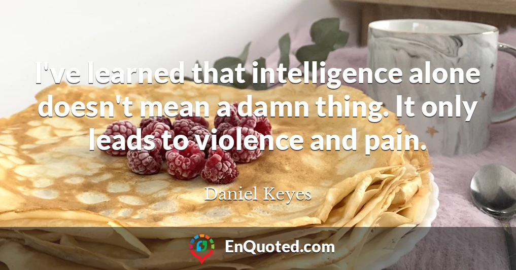 I've learned that intelligence alone doesn't mean a damn thing. It only leads to violence and pain.
