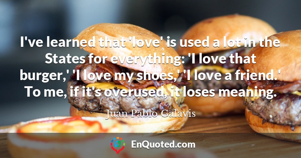 I've learned that 'love' is used a lot in the States for everything: 'I love that burger,' 'I love my shoes,' 'I love a friend.' To me, if it's overused, it loses meaning.