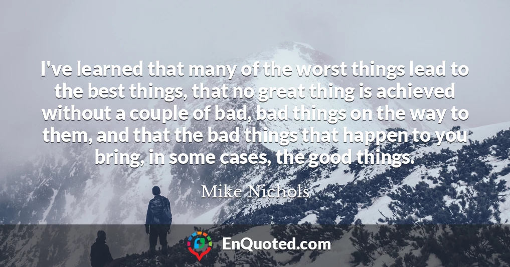 I've learned that many of the worst things lead to the best things, that no great thing is achieved without a couple of bad, bad things on the way to them, and that the bad things that happen to you bring, in some cases, the good things.