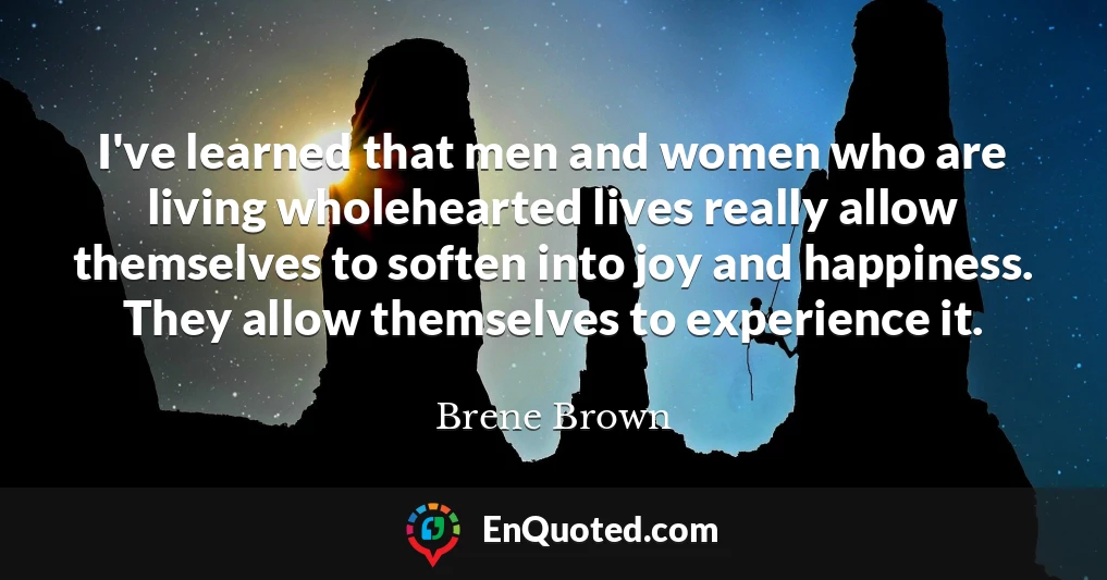 I've learned that men and women who are living wholehearted lives really allow themselves to soften into joy and happiness. They allow themselves to experience it.