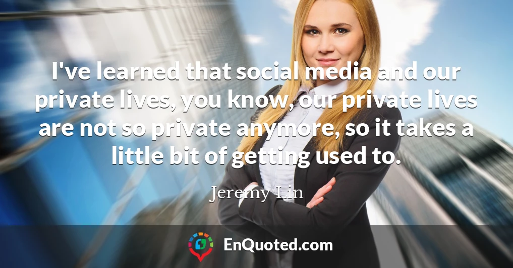 I've learned that social media and our private lives, you know, our private lives are not so private anymore, so it takes a little bit of getting used to.