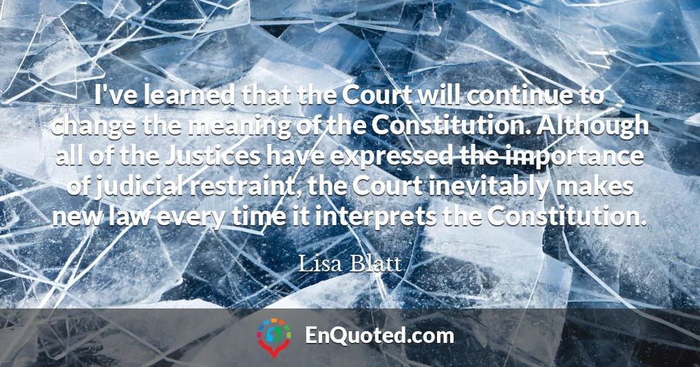 I've learned that the Court will continue to change the meaning of the Constitution. Although all of the Justices have expressed the importance of judicial restraint, the Court inevitably makes new law every time it interprets the Constitution.
