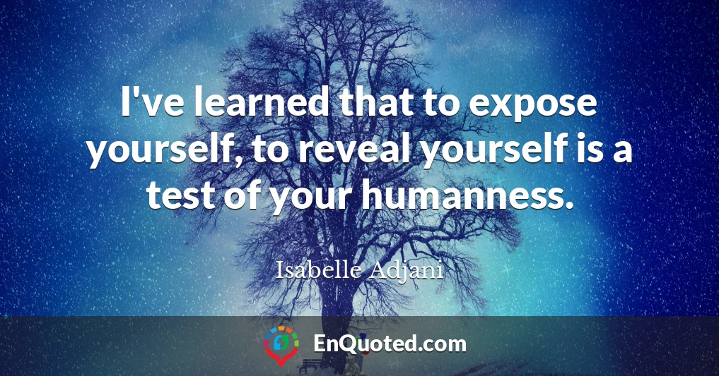 I've learned that to expose yourself, to reveal yourself is a test of your humanness.