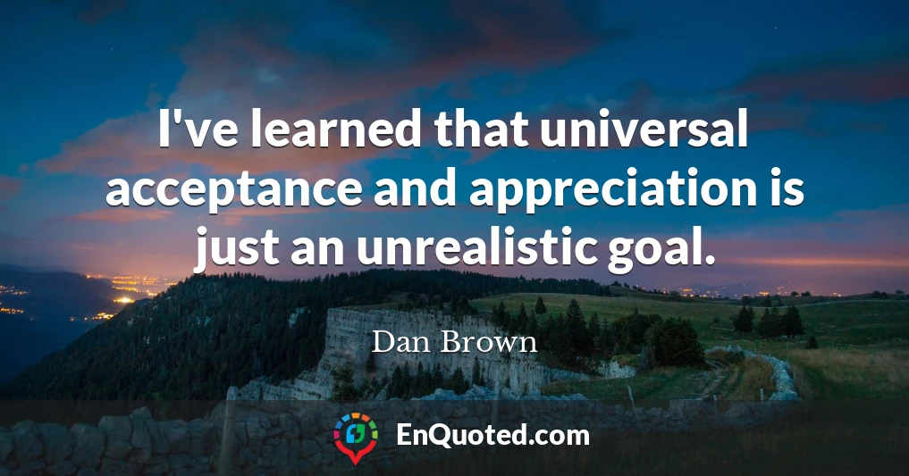 I've learned that universal acceptance and appreciation is just an unrealistic goal.