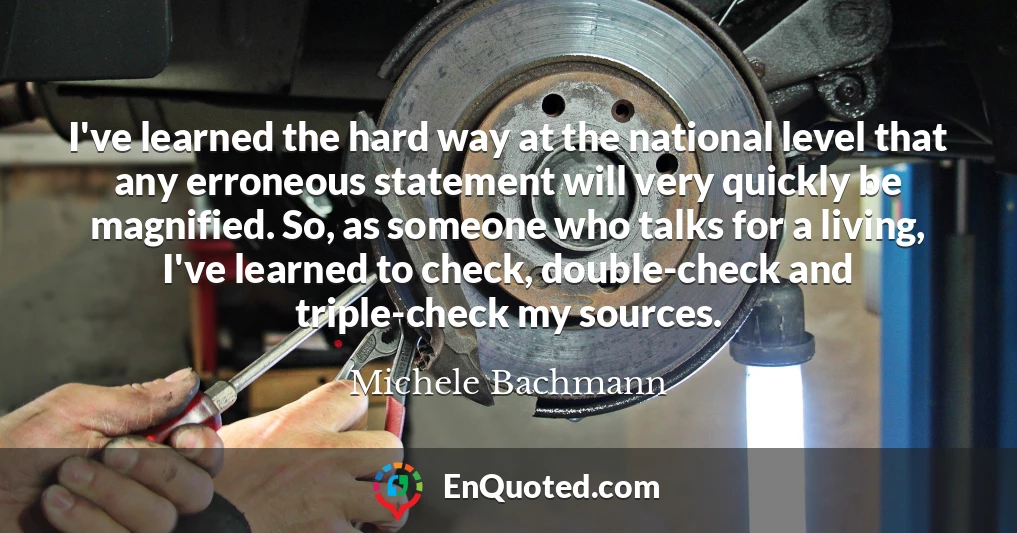 I've learned the hard way at the national level that any erroneous statement will very quickly be magnified. So, as someone who talks for a living, I've learned to check, double-check and triple-check my sources.