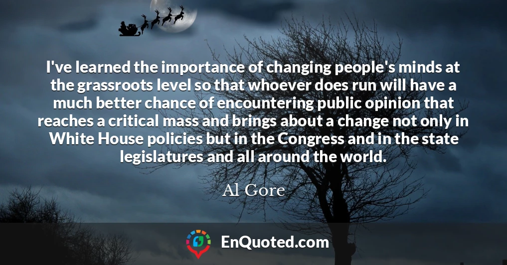 I've learned the importance of changing people's minds at the grassroots level so that whoever does run will have a much better chance of encountering public opinion that reaches a critical mass and brings about a change not only in White House policies but in the Congress and in the state legislatures and all around the world.